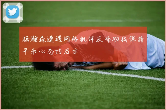 杨瀚森遭遇网络批评反而劝我保持平和心态的启示