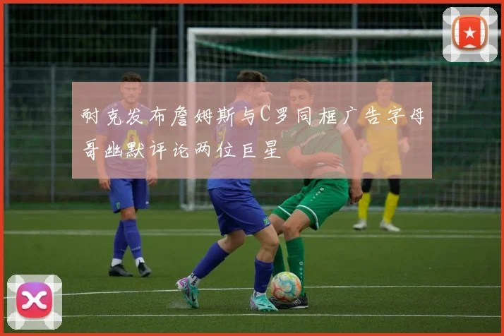 耐克发布詹姆斯与C罗同框广告字母哥幽默评论两位巨星