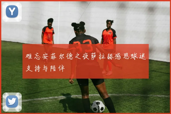 难忘安菲尔德之夜萨拉赫感恩球迷支持与陪伴