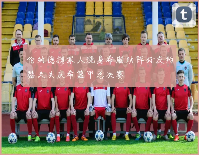伦纳德携家人现身希腊助阵好友约瑟夫共庆希篮甲总决赛