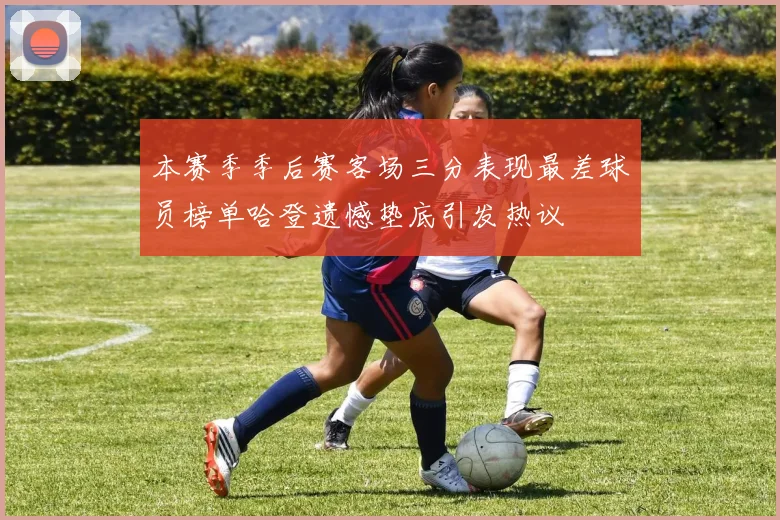 本赛季季后赛客场三分表现最差球员榜单哈登遗憾垫底引发热议