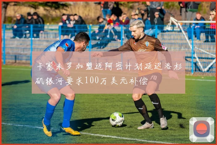 卡塞米罗加盟迈阿密计划延迟洛杉矶银河要求100万美元补偿