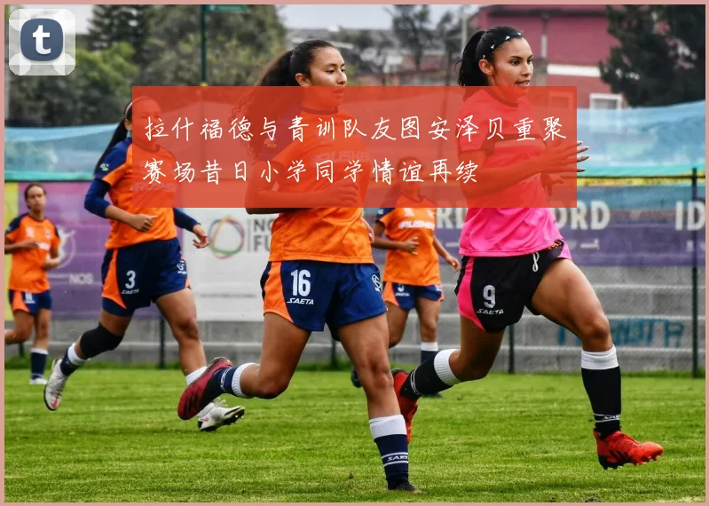拉什福德与青训队友图安泽贝重聚赛场昔日小学同学情谊再续