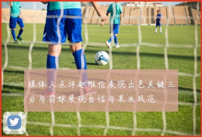媒体人点评赵维伦表现出色关键三分与罚球展现自信与果决风范