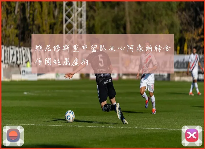 维尼修斯重申留队决心阿森纳转会传闻纯属虚构