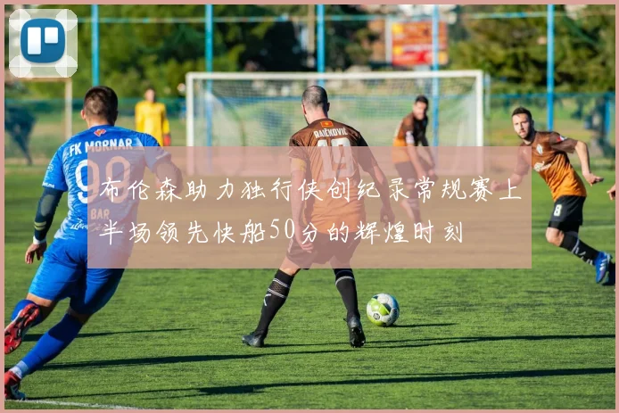 布伦森助力独行侠创纪录常规赛上半场领先快船50分的辉煌时刻