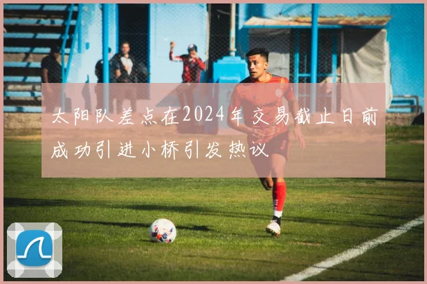 太阳队差点在2024年交易截止日前成功引进小桥引发热议