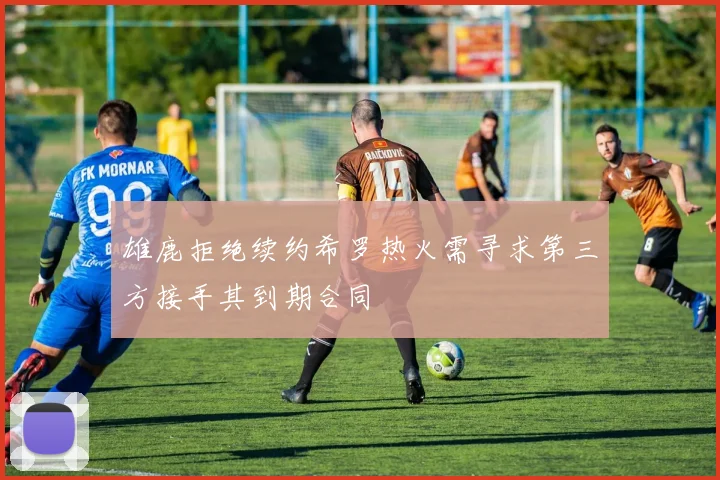 雄鹿拒绝续约希罗热火需寻求第三方接手其到期合同