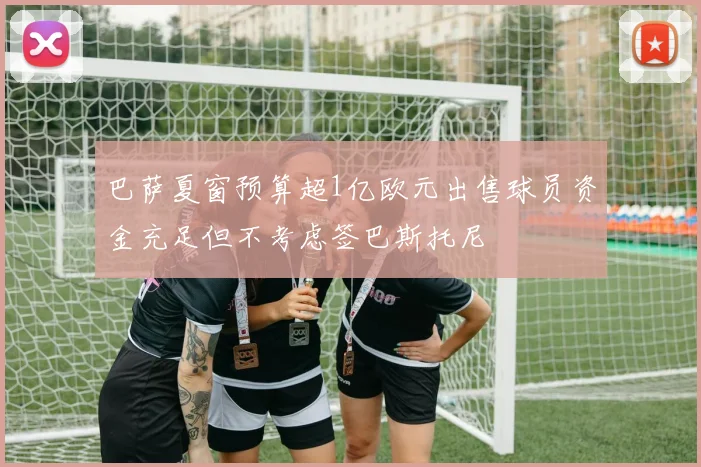 巴萨夏窗预算超1亿欧元出售球员资金充足但不考虑签巴斯托尼