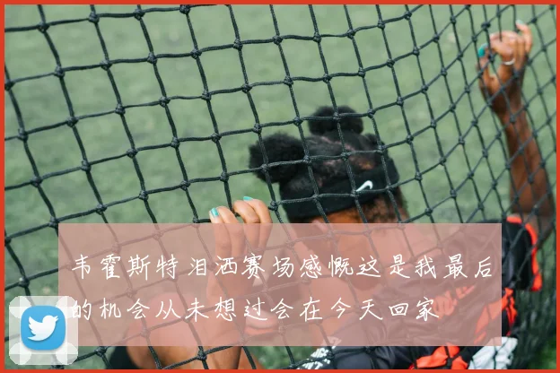 韦霍斯特泪洒赛场感慨这是我最后的机会从未想过会在今天回家