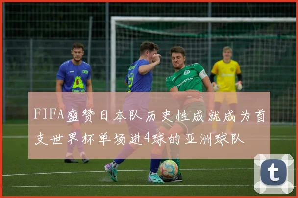 FIFA盛赞日本队历史性成就成为首支世界杯单场进4球的亚洲球队