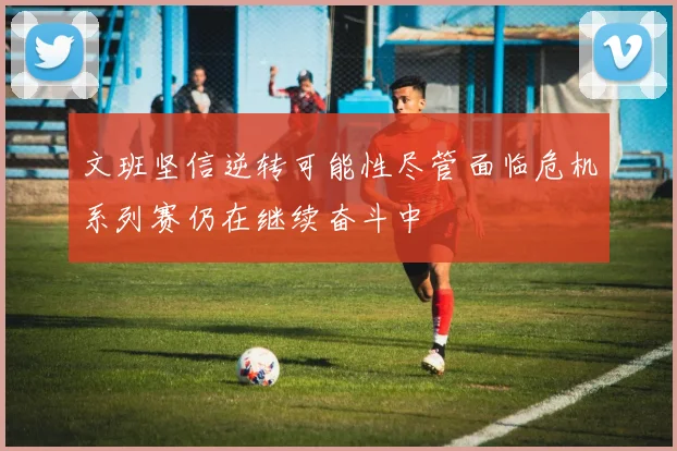 文班坚信逆转可能性尽管面临危机系列赛仍在继续奋斗中