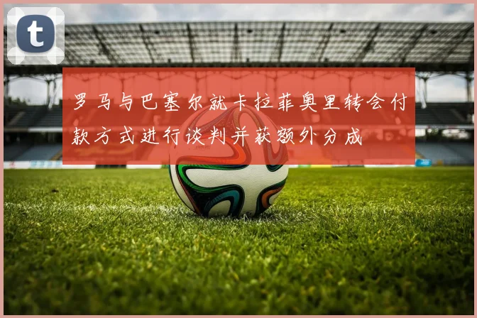 罗马与巴塞尔就卡拉菲奥里转会付款方式进行谈判并获额外分成