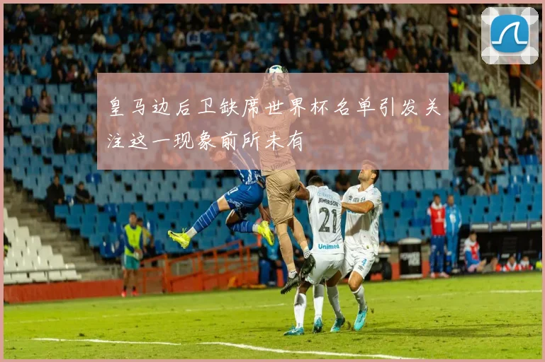 皇马边后卫缺席世界杯名单引发关注这一现象前所未有