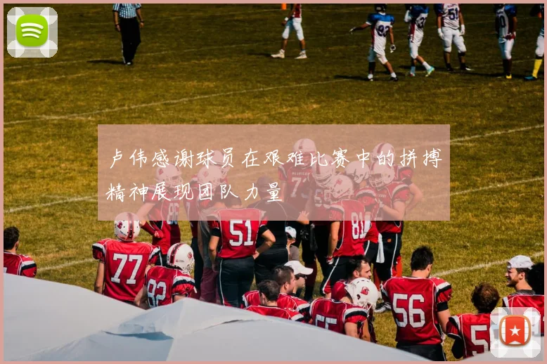 卢伟感谢球员在艰难比赛中的拼搏精神展现团队力量