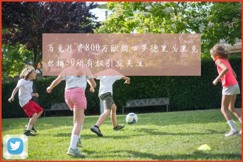 马竞斥资800万欧购回罗德里戈里克尔梅50所有权引发关注