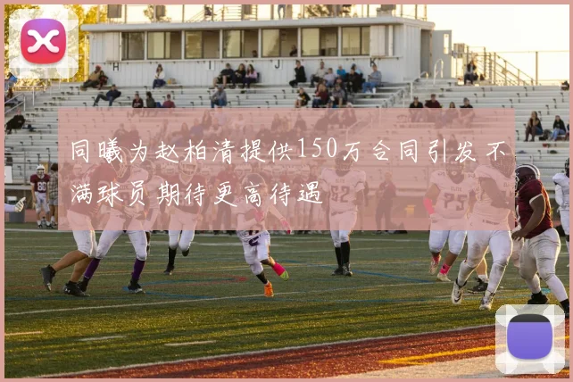 同曦为赵柏清提供150万合同引发不满球员期待更高待遇