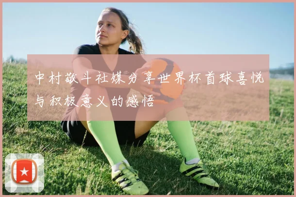 中村敬斗社媒分享世界杯首球喜悦与积极意义的感悟